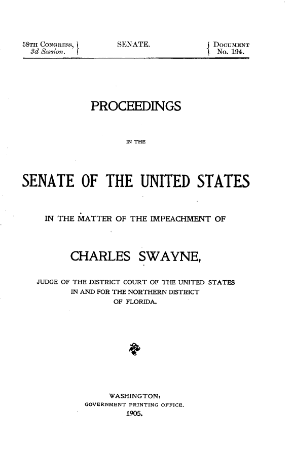 handle is hein.usccsset/usconset30559 and id is 1 raw text is: 




58TH CONGRESS,
  3d Session.


SENATE.


DOcUMENT
No. 194.


             PROCEEDINGS



                    IN THE




SENATE OF THE UNITED STATES



    IN THE MATTER OF THE IMPEACHMENT OF




         CHARLES SWAYNE,


   JUDGE OF THE DISTRICT COURT OF THE UNITED STATES
         IN AND FOR THE NORTHERN DISTRICT
                 OF FLORIDA.











                 WASHINGTON:
            GOVERNMENT PRINTING OFFICE.
                    1905.


