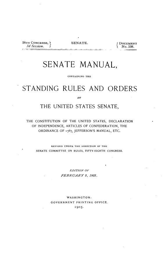 handle is hein.usccsset/usconset30563 and id is 1 raw text is: 











58TH CONGRESS,
  3d Session. J


SENATE.


DOCUMENT
No. 198.


         SENATE MANUAL,


                   CONTAINING TE



STANDING RULES AND ORDERS




       THE   UNITED   STATES   SENATE,



  THE CONSTITUTION OF THE UNITED STATES, DECLARATION
    OF INDEPENDENCE, ARTICLES OF CONFEDERATION, THE
       ORDINANCE OF 1787, JEFFERSON'S MANUAL, ETC.



            REVISED UNDER THE DIRECTION OF THE
      SENATE COMMITTEE ON RULES, FIFTY-EIGHTH CONGRESS.





                    EDITION OF
                FEBRUARY  8, 1905.





                  WASHINGTON:
            GOVERNMENT PRINTING OFFICE.
                      1905.


