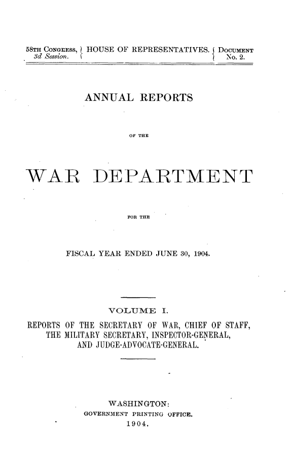 handle is hein.usccsset/usconset30567 and id is 1 raw text is: 




58TH CONGRESS, HOUSE OF REPRESENTATIVES. DOCUMENT
3d Session. f                       No. 2.


ANNUAL REPORTS



        OF THE


WAR


DEPARTMENT


FOR THE


       FISCAL YEAR ENDED JUNE 30, 1904.






               VOLTIME   I.

REPORTS OF THE SECRETARY OF WAR, CHIEF OF STAFF,
   THE MILITARY SECRETARY, INSPECTOR-GENERAL,
         AND JUDGE-ADVOCATE-GENERAL.






               WASHINGTON:
          GOVERNMENT PRINTING OFFICE.
                  1904.


