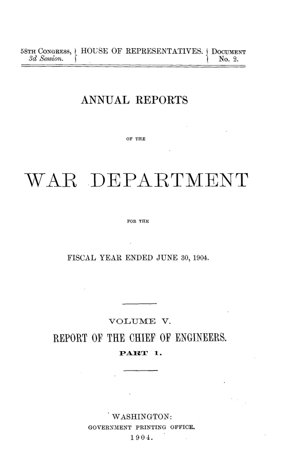 handle is hein.usccsset/usconset30571 and id is 1 raw text is: 




58TH CONGRESS, HOUSE OF REPRESENTATIVES. DoCUMENT
3d Session.                       No. 2.


          ANNUAL   REPORTS



                  OF THE




WAR DEPARTMENT



                  FOR THE


  FISCAL YEAR ENDED JUNE 30, 1904.






          VOLUME   V.

REPORT OF THE CHIEF OF ENGINEERS.
           IPARIT 1.







           WASHINGTON:
      GOVERNMENT PRINTING OFFICE.
             1904.


