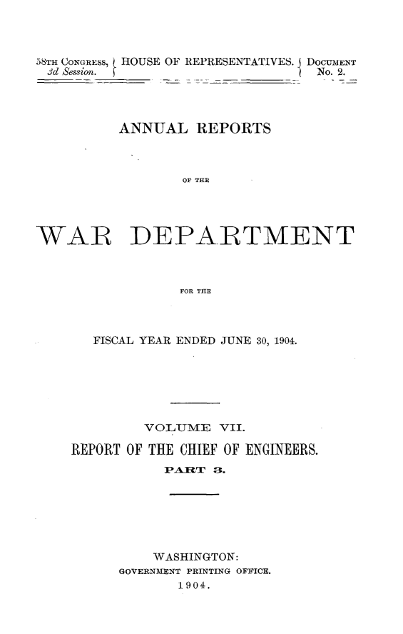 handle is hein.usccsset/usconset30573 and id is 1 raw text is: 




58TH CONGRESS, HOUSE OF REPRESENTATIVES.
id Session.


DOCUMENT
No. 2.


          ANNUAL   REPORTS



                 OF TE





WAR DEPARTMENT



                 FOR THE


   FISCAL YEAR ENDED JUNE 30, 1904.







         VOLIME   VII.

REPORT OF THE CHIEF OF ENGINEERS.
           IPARTIU a.







           WASHINGTON:
      GOVERNMENT PRINTING OFFICE.
             1904.


