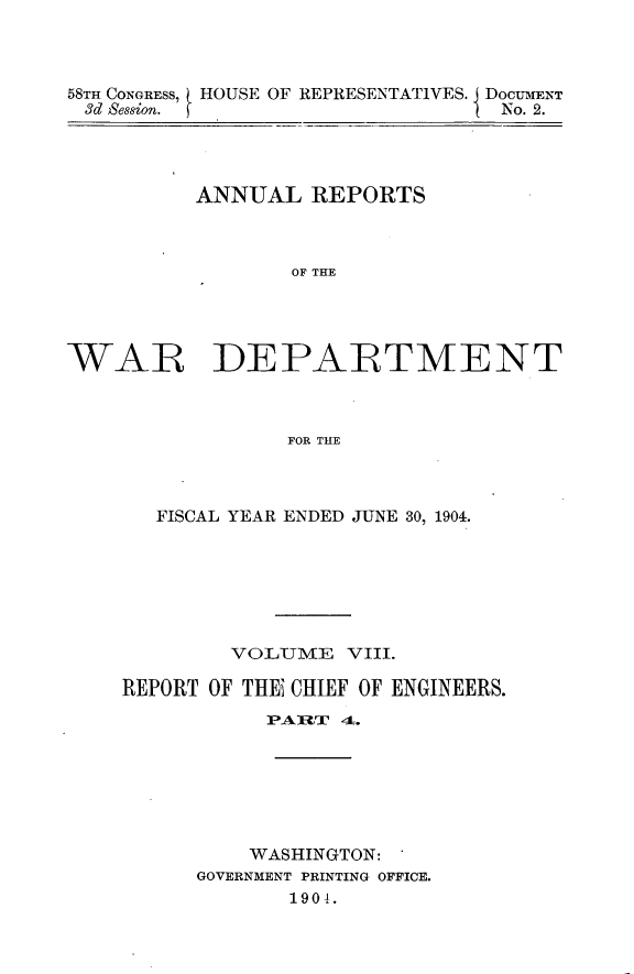 handle is hein.usccsset/usconset30574 and id is 1 raw text is: 



58TH CONGRESS, HOUSE OF REPRESENTATIVES. j DOCUMENT
3d Session.                      No. 2.


ANNUAL   REPORTS



       OF THE


WAR


DEPARTMENT


FOR THE


   FISCAL YEAR ENDED JUNE 30, 1904.







        VOLUME   VIII.

REPORT OF THEi CHIEF OF ENGINEERS.
           PARTI 4-.







           WASHINGTON:
      GOVERNMENT PRINTING OFFICE.
             190i.


