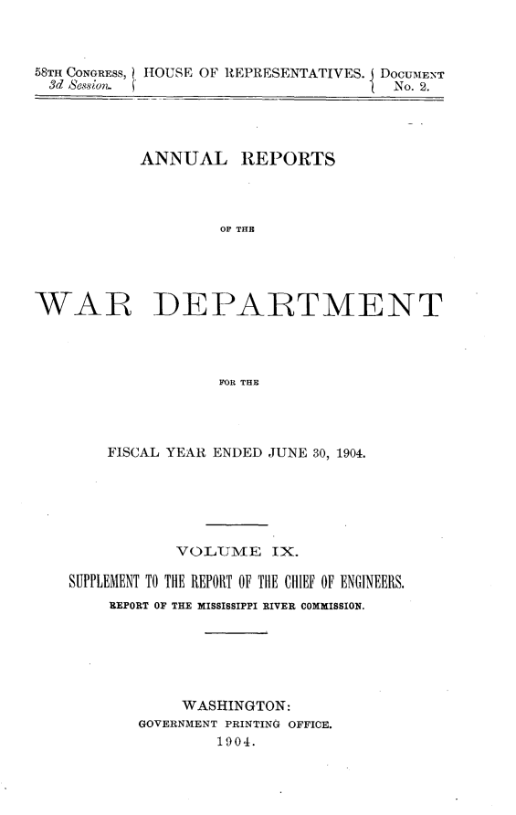 handle is hein.usccsset/usconset30575 and id is 1 raw text is: 



58TH CONGRESS, HOUSE OF REPRESENTATIVES. DOCUMENT
  3d Bession.                          No. 2.


           ANNUAL REPORTS



                    OF THE





WAR DEPARTMENT




                    FOR THE


    FISCAL YEAR ENDED JUNE 30, 1904.






            VOL{UME   IX.

SUPPLEMENT TO THE REPORT OF THE CHIEF OF ENGINEERS.
    REPORT OF THE MISSISSIPPI RIVER COMMISSION.






            WASHINGTON:
       GOVERNMENT PRINTING OFFICE.
                1904.


