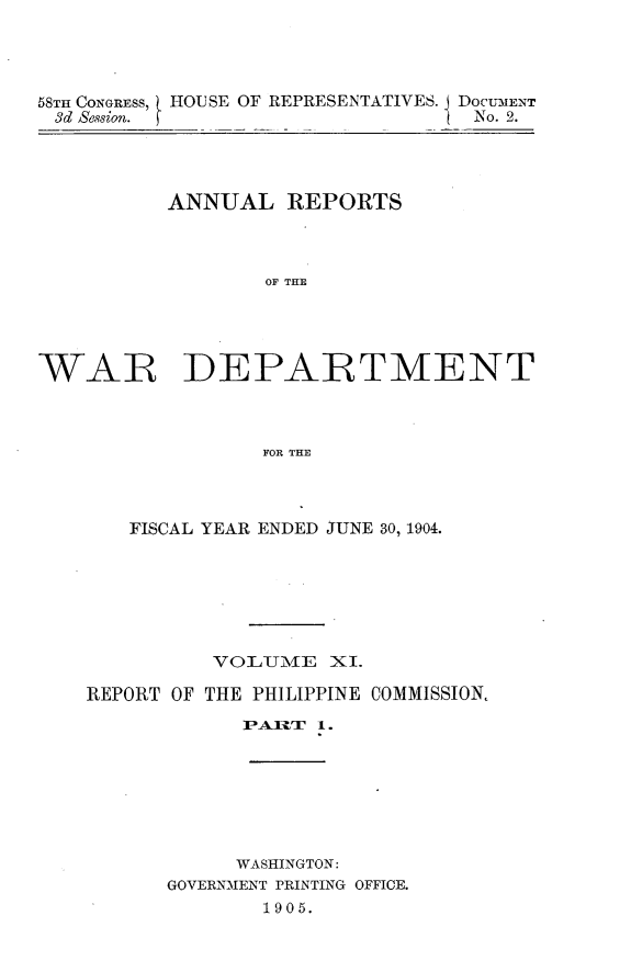 handle is hein.usccsset/usconset30577 and id is 1 raw text is: 




58TH CONGRESS, HOUSE OF REPRESENTATIVES. j DoCUMENT
3d Session. f                     No. 2.


          ANNUAL REPORTS



                  OF THE





WAR DEPARTMENT



                  FOR THE


   FISCAL YEAR ENDED JUNE 30, 1904.







          VOLUTME  XI.

REPORT OF THE PHILIPPINE COMMISSION.

            PAIR  1.







            WASHINGTON:
      GOVERNMENT PRINTING OFFICE.
              1905.


