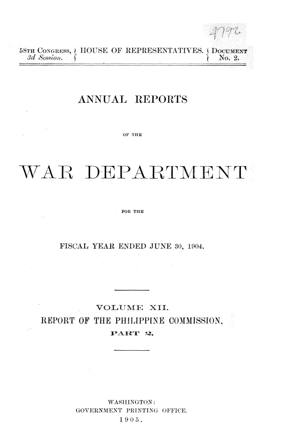 handle is hein.usccsset/usconset30578 and id is 1 raw text is: 






          $d &w,.               No.2.





          ANNUAL  REPORTS



                 OF THE





WAR DEPARTMENT




                FOR THE


   FISCAL YEAR ENDED JUNE 30, 1904.







         VOLUME  XII.

REPORT OF THE PHILIPPINE COMMISSION.
           PAIltT? ,.








           WASHINGTON:
      GOVERNMENT PRINTING OFFICE.
             1905.


