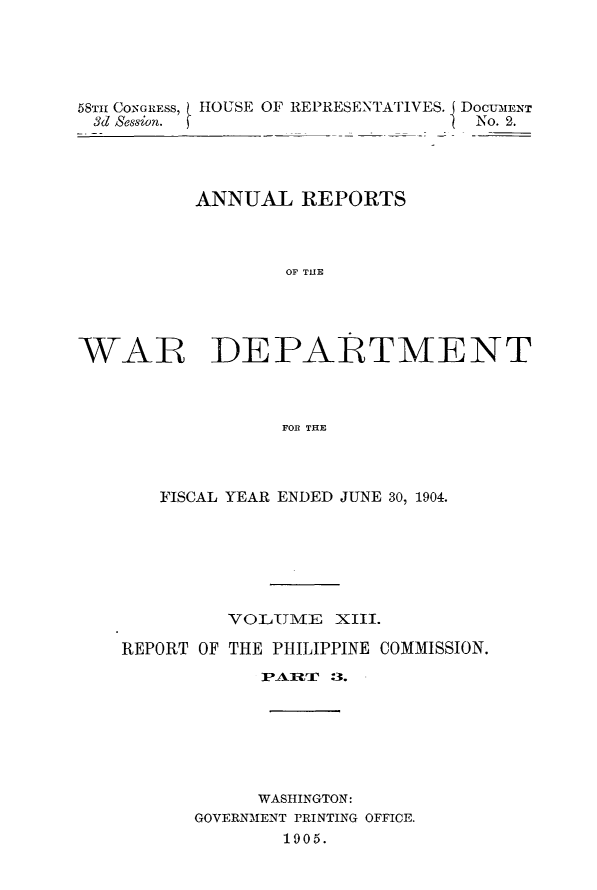 handle is hein.usccsset/usconset30579 and id is 1 raw text is: 





58TH CONGRESS,
&d Session.


HOUSE OF REPRESENTATIVES. DoCUMENT
                       DNo. 2.


          ANNUAL   REPORTS



                  OF THlE





WAR DEPARTMENT



                  FOR TRE


   FISCAL YEAR ENDED JUNE 30, 1904.







         VOLTME XIII.

REPORT OF THE PHILIPPINE COMMISSION.

            TPAW  :3.







            WASHINGTON:
      GOVERNMENT PRINTING OFFICE.
              1905.


