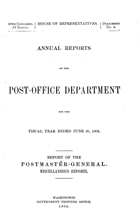 handle is hein.usccsset/usconset30582 and id is 1 raw text is: 




58TH CONCRESS. ( HOUSE OF REPRESENTATIVES. DOCUMENT
Jd SAussion. i                     No. 4.




          ANNUAL REP3ORTS




                  OFP THE





POST-OFFICE ]DEPARTMENT




                  FOR THE


   FISCAL YEAR ENDED JUNE 30, 1904.






         REPORT OF THE

POSTMASTER-GENERAL.
       MISCELLANEOUS REPORTS.





           WASHINGTON:
      GOVERNMENT PRINTING OFFICE.
             1904.


