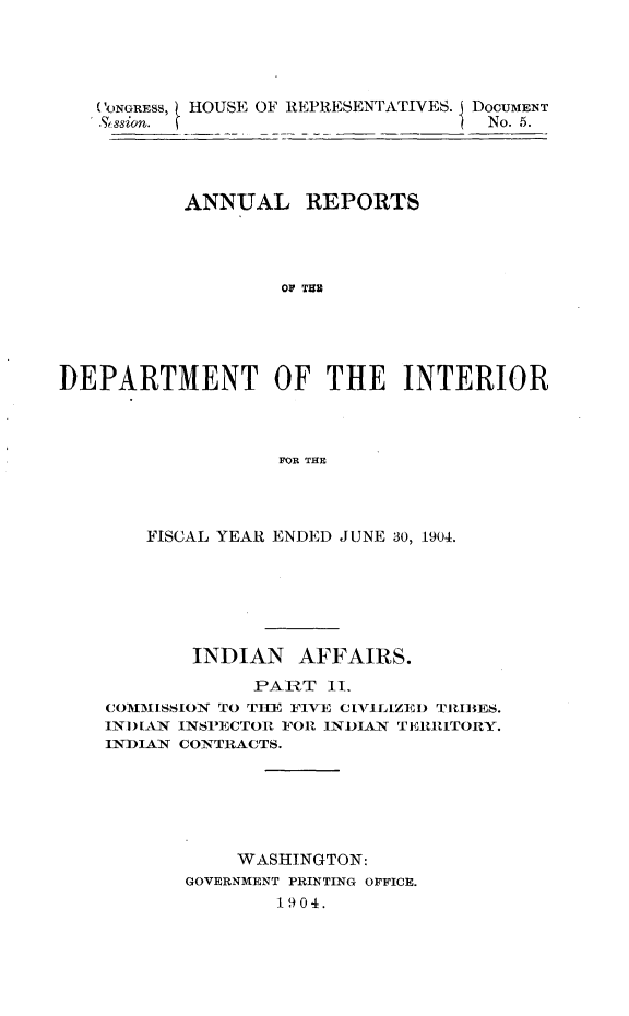 handle is hein.usccsset/usconset30584 and id is 1 raw text is: 





   CONGRESS, HOUSE OF REPRESENTATIVES. DOCUMENT
   .%ssion.                         No. 5.




           ANNUAL REPORTS




                   Or T





DEPARTMENT OF THE INTERIOR



                   FOR THE




       FISCAL YEAR ENDED JUNE 30, 1904.


       INDIAN   AFFAIRS.
             PART  II.
COMMISSION TO THE FIVE ClILIZED TRIBES.
INDIAN INSPECTOR FOR INDIAN TERRITORY.
INDIAN CONTRACTS.






           WASHINGTON:
       GOVERNMENT PRINTING OFFICE.
               1904.


