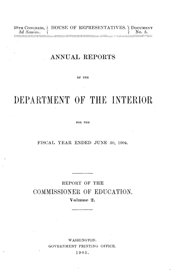 handle is hein.usccsset/usconset30590 and id is 1 raw text is: 




58TH CONGRE S, HOUSE OF REPRESENTATIVES. ' DOCUMENT
  3d Session. (                     No. 5.




           ANNUAL REPORTS



                   OF THE




DEPARTMENT OF THE INTERIOR



                   FOR THE


FISCAL YEAR ENDED JUNE 30, 1904.








         REPORT OF THE

COMMISSIONER   OF EDUCATION.
           Volume 2.







           WASHINGTON:
     GOVERNMENT PRINTING OFFICE.
             1905.


