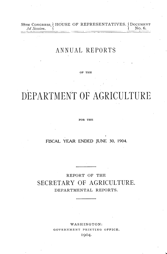 handle is hein.usccsset/usconset30591 and id is 1 raw text is: 




58TH CONGRESs, HOUSE OF REPRESENTATIVES. DocuMENT
  3d Session.        .             No. 6.




           ANNUAL   REPORTS




                  OF THE





DEPARTMENT OF AGRICULTURE




                  FOR THE


   FISCAL YEAR ENDED JUNE 30, 1904.







         REPORT OF THE

SECRETARY   OF  AGRICULTURE.
     DEPARTMENTAL REPORTS.







          WASHINGTON:
     GOVERNMENT PRINTING OFFICE.
             1904.


