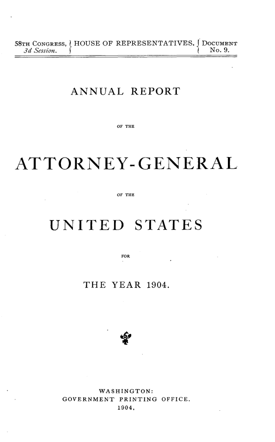 handle is hein.usccsset/usconset30596 and id is 1 raw text is: 




58TH CONGRESS, ( HOUSE OF REPRESENTATIVES. J DOCUMENT
3d Session.                   No. 9.


        ANNUAL REPORT




               OF THE





ATTORNEY- GENERAL



               OF THE


UNITED STATES



           FOR



     THE YEAR 1904.


      WASHINGTON:
GOVERNMENT PRINTING OFFICE.
        1904,


