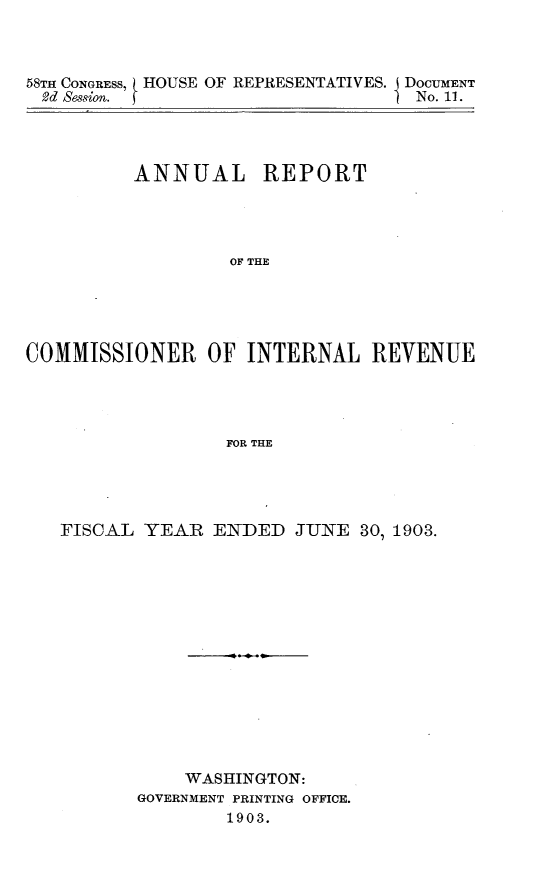 handle is hein.usccsset/usconset30598 and id is 1 raw text is: 



58TH CONGRESS, HOUSE OF REPRESENTATIVES. i DOCUMENT
2d Session. f                      No. 11.




          ANNUAL REPORT




                  OF THE





COMMISSIONER OF INTERNAL REVENUE




                  FOR THE


FISCAL YEAR ENDED JUNE 301 1903.














           WASHINGTON:
       GOVERNMENT PRINTING OFFICE.
               1903.


