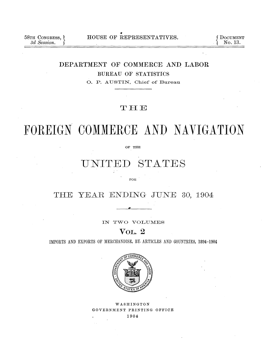 handle is hein.usccsset/usconset30601 and id is 1 raw text is: 




58TH CONGRESS, t
3d Session.  j


HOUSE OF REPRESENTATIVES.


DOCUMENT
  No. 13.


         DEPARTMENT OF COMMERCE AND LABOR
                  BUREAU OF STATISTICS
               0. P. AUSTIN, Chief of Bureau



                       THE




FOREIGN      COMMERCE AND            NAVIGATION

                         OF TIE


-UNITED


STATES


THE YEAR ENDING JUNE 30, 1904



             IN TWO VOLUMES

                 VOL. 2
IMPORTS AND EXPORTS OF MERCHANDISE, BY- ARTICLES AND GOUNTRIES, 1894-1904


      WASHINGTON
GOVERNMENT PRINTING OFFICE
        1904


