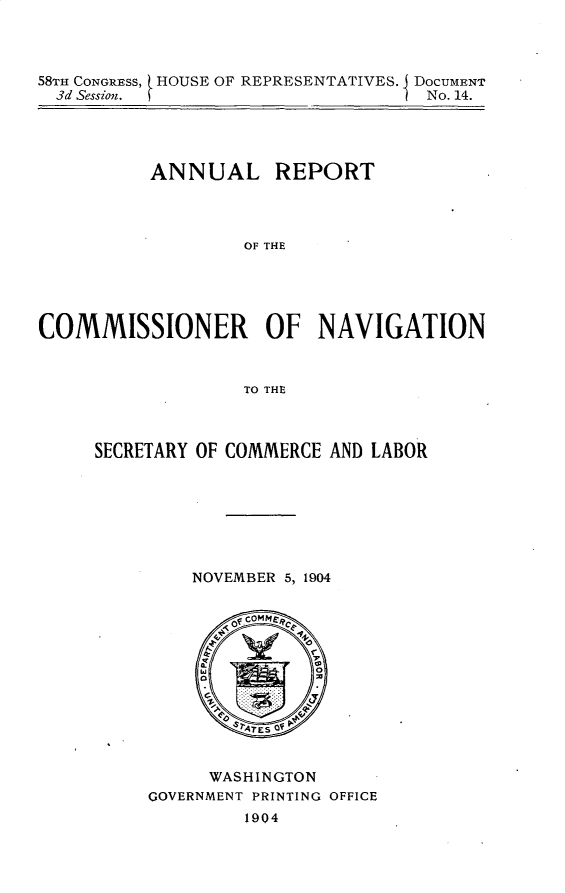 handle is hein.usccsset/usconset30603 and id is 1 raw text is: 



58TH CONGRESS, [ HOUSE OF REPRESENTATIVES. J DOCUMENT
  3d Session.                      No. 14.


          ANNUAL REPORT




                  OF THE





COMMISSIONER OF NAVIGATION



                  TO THE


SECRETARY OF COMMERCE AND LABOR







         NOVEMBER 5, 1904


     WASHINGTON
GOVERNMENT PRINTING OFFICE
         1904


