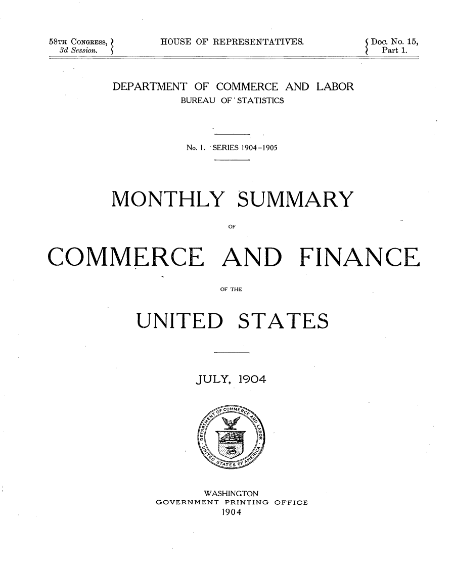 handle is hein.usccsset/usconset30604 and id is 1 raw text is: 


58TH CONGRESS,
3d Session.


HOUSE OF REPRESENTATIVES.


Doc. No. 15,
Part 1.


DEPARTMENT OF COMMERCE AND LABOR
        BUREAU OF 'STATISTICS




        No. I. 'SERIES 1904-1905





MONTHLY SUMMARY

              OF


COMMERCE AND FINANCE


                     OF THE



           UNITED STATES


JULY, 1904


      WASHINGTON
GOVERNMENT PRINTING OFFICE
        1904


