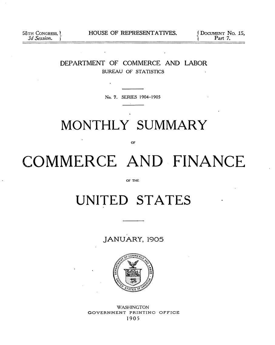 handle is hein.usccsset/usconset30606 and id is 1 raw text is: 




58TH CONGRESS,
3d Session. I


HOUSE OF REPRESENTATIVES.


DoCUMENT No. 15,
    Part 7.


DEPARTMENT OF


COMMERCE AND LABOR


        BUREAU OF STATISTICS



        No. 7. SERIES 1904-1905




MONTHLY SUMMARY

              OF


COMMERCE AND FINANCE

                     OF THE



           UNITED STATES


JANUARY, 1905


      WASHINGTON
GOVERNMENT PRINTING OFFICE
        1905


