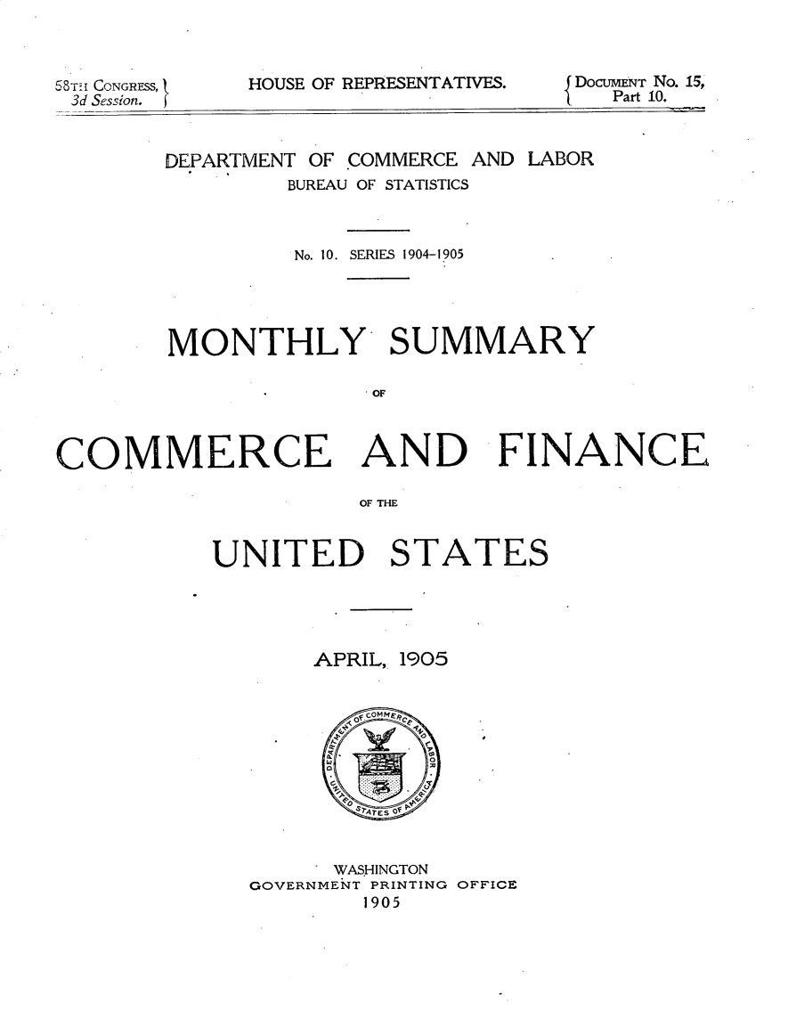 handle is hein.usccsset/usconset30607 and id is 1 raw text is: 



58TH CONGRESS, }
3d Session.


HOUSE OF REPRESENTATIVES.


DoCUMENT No. 15,
   Part 10.


        DEPARTMENT OF COMMERCE AND LABOR
                BUREAU OF STATISTICS



                No. 10. SERIES 1904-1905




        MONTHLY SUMMARY

                      OF



COMMERCE AND FINANCE

                      OF THE


UNITED STATES


APRIL,


1905


      WASHINGTON
GOVERNMENT PRINTING OFFICE
        1905


