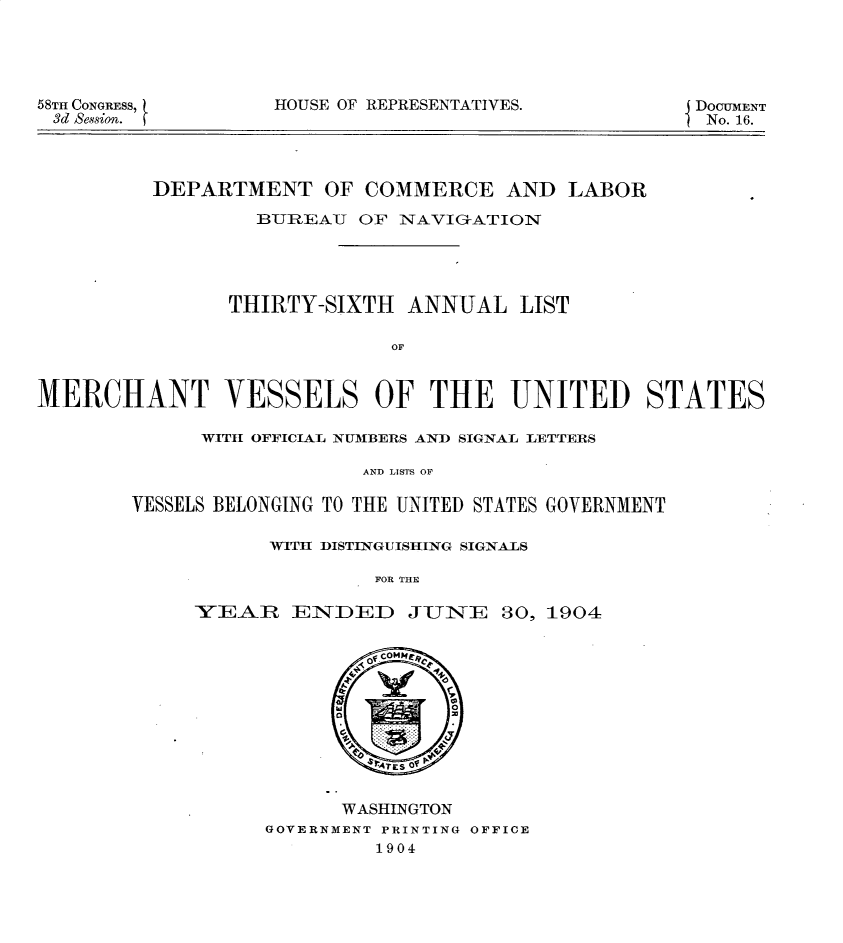 handle is hein.usccsset/usconset30608 and id is 1 raw text is: 





58TH CONGRESS, t
3d Session.


HOUSE OF REPRESENTATIVES.


DOCUMENT
No. 16.


         DEPARTMENT OF COMMERCE AND LABOR

                  BUREAU OF NAVIGATION





                THIRTY-SIXTH ANNUAL LIST

                             OF


MERCHANT VESSELS OF THE UNITED STATES


      WITH OFFICIAL NUMBERS AND SIGNAL LETTERS

                   AND LISTS OF

VESSELS BELONGING TO THE UNITED STATES GOVERNMENT


      WITH DISTINGUISHING SIGNALS

               FOR THE

YEAiR ENDED JUNE 30, 1904


      WASHINGTON
GOVERNMENT PRINTING OFFICE
         1904


