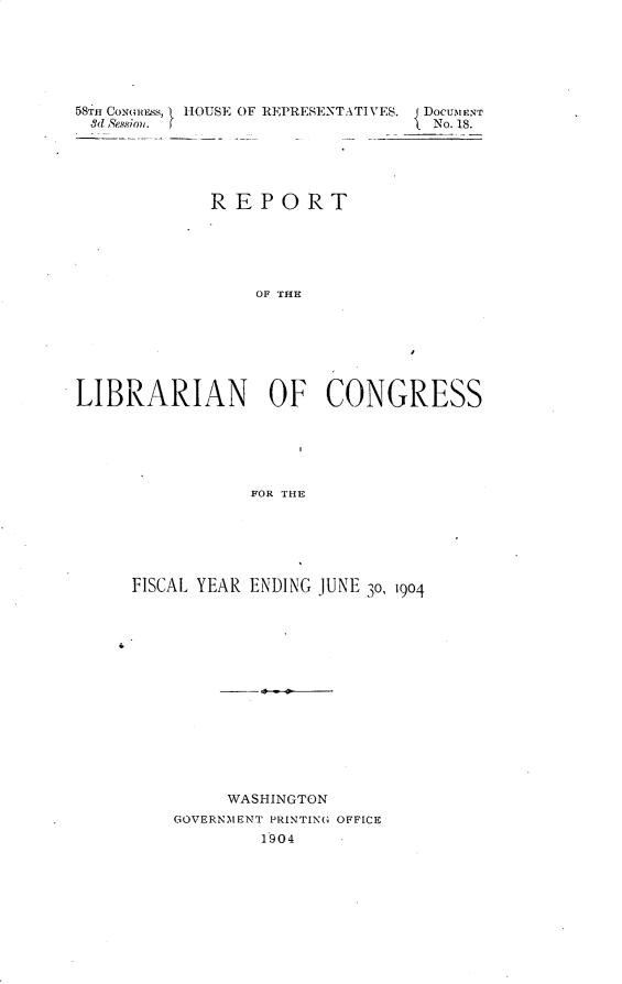 handle is hein.usccsset/usconset30610 and id is 1 raw text is: 







58TH CONMMSNS, } HOUSE OF REPRESENTATIVES. { DoCUMENT
         3d Ss~oo  j'No. 18.





            REPORT






                 OF THE







LIBRARIAN OF CONGRESS






                FOR THE


FISCAL YEAR ENDING JUNE 3o, 1904















         WASHINGTON
    GOVERNMENT PRINTING OFFICE
            1904


