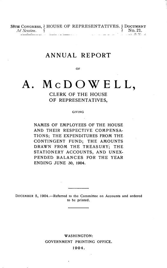 handle is hein.usccsset/usconset30613 and id is 1 raw text is: 




58TH CONGRESS, HOUSE OF REPRESENTATIVES. J DOCUMENT
  3d Session. f                       No. 21.





           ANNUAL REPORT


                     OF



    A. McDOWELL,

             CLERK OF THE HOUSE
             OF REPRESENTATIVES,

                    GIVING


        NAMES OF EMPLOYEES OF THE HOUSE
        AND THEIR RESPECTIVE COMPENSA-
        TIONS; THE EXPENDITURES FROM THE
        CONTINGENT FUND; THE AMOUNTS
        DRAWN FROM THE TREASURY; THE
        STATIONERY ACCOUNTS, AND UNEX-
        PENDED BALANCES FOR THE YEAR
        ENDING JUNE 30, 1904.


DECEMBER 5, 1904.-Referred to the Committee on Accounts and ordered
                 to be printed.







                 WASHINGTON:
          GOVERNMENT PRINTING OFFICE.
                   1904.


