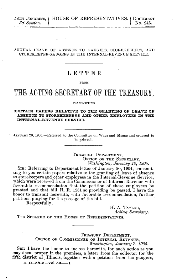 handle is hein.usccsset/usconset30616 and id is 1 raw text is: 


58TH CONGRESS,   HOUSE OF REPRESENTATIVES. I DOCUM1ENT
   3d Session. f                                    No. 246.




 ANNUAL LEAVE OF ABSENCE TO GAUGERS, STOREKEEPERS, AND
   STOREKEEPER-GAUGERS IN THE INTERNAL-REVENUE SERVICE.



                       LETTER

                            FROM

 THE ACTING SECRETARY OF THE TREASURY,

                         TRANSMITTING
 CERTAIN PAPERS RELATIVE TO THE GRANTING OF LEAVE OF
 ABSENCE TO STOREKEEPERS AND OTHER EMPLOYEES IN THE
 INTERNAL-REVENUE SERVICE.


 JANUARY 20, 1905.-Referred to the Committee on Ways and Means and ordered to
                          be printed.


                          TREASURY DEPARTMENT,
                              OFFICE OF THE SECRETARY,
                                IWashington, January 18, 1905.
  SIR: Referring to Department letter of January 20, 1904, transmit-
ting to you certain papers relative to the granting of leave of absence
to storekeepers and other employees in the Internal-Revenue Service,
which were received from the Commissioner of Internal Revenue with
favorable recommendation that the petition of these employees be
granted and that bill H. R. 1231 so providing be passed, I have the
honor to transmit herewith, with favorable recommendation, further
petitions praying for the passage of the bill.
      Respectfully,
                                         H. A. TAYLOR,
                                           Acting Secretary.
  The SPEAKER OF THE HOUSE OF REPRESENTATIVES.



                             TREASURY DEPARTMENT,
          OFFICE OF COMMISSIONER OF INTERNAL REVENUE,
                                Washington, January 7, 1905.
  SRI: I have the honor to inclose herewith, for such action as you
may deem proper in the premises, a letter from the collector for the
ff  district of. Illinois, together with a petition from the gaugers,
     H D-58-3-Vol 53-1


