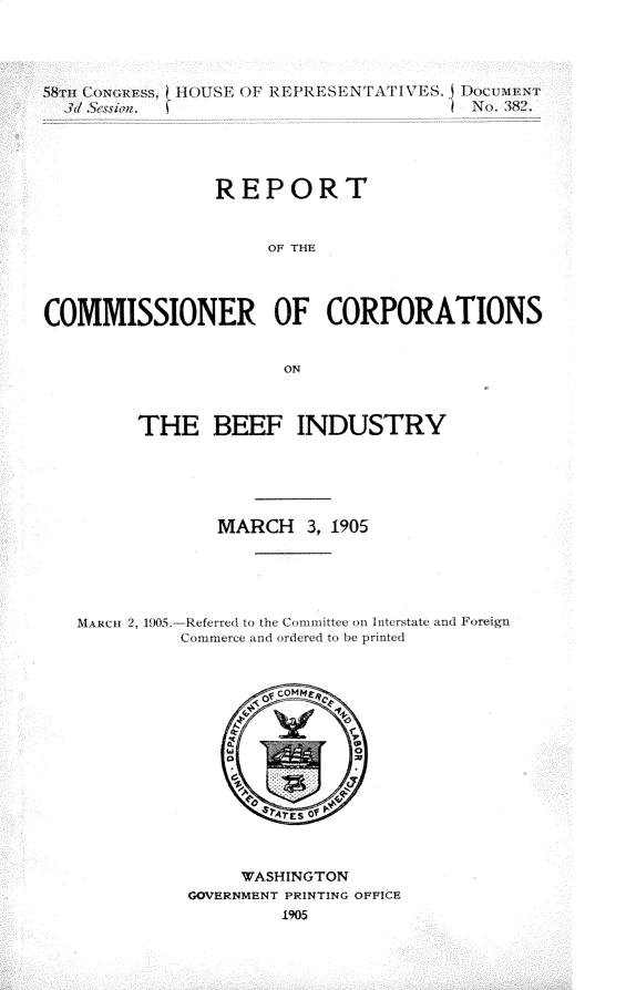 handle is hein.usccsset/usconset30617 and id is 1 raw text is: 




58TH CONG1RESS, H(USE OF REPRESEN PAtJIS. DOCLMVI)
  3d &cssiaz.                          No. 382.





                REPORT


                     OF THE




COMMISSIONER OF CORPORATIONS


                      ON



         THE BEEF INDUSTRY





                MARCH 3, 1905





   M ARCH 2, 190,5. Referred to the Committee on Interstate and Foreign
             Commerce and ordered to be printed


     WASHINGTON
GOVERNMENT PRINTING OFFICE


