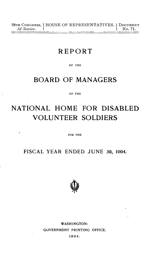 handle is hein.usccsset/usconset30619 and id is 1 raw text is: 




58THa CONGRESS, 1HOUSE OF REPRESENTATIVES. i DOCUMENT
  3d Seso.No. 71.


       REPORT


          OF THE



BOARD OF MANAGERS


          OF THE


NATIONAL HOME FOR DISABLED

      VOLUNTEER SOLDIERS



                FOR THE



    FISCAL YEAR ENDED JUNE 30, 1904.


     WASHINGTON:
GOVERNMENT PRINTING OFFICE,
       1904.


