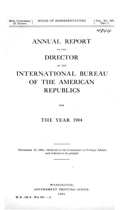 handle is hein.usccsset/usconset30627 and id is 1 raw text is: 





58l CONGRESS,I]  HOUSE OF REPRESENTATIVES.
  3d Session.


{Doc. No. 145,
   Part .


ANNUAL REPORT

          O1 T1


     DIRECTOR

          OF TIME


INTERNATIONAL BUREAU


     OF THE AMERICAN


           REPUBLICS



                 FOR




          THE YEAR 1904


DEMBER 19, 1904.-Referred to the Committee on Foreign Affairs
            and ordered to be printed.









              WASHINGTON:
        GOVERNMENT PRINTING OFFICE.
                 1904.
R D-58-3-Vol 65- 1


