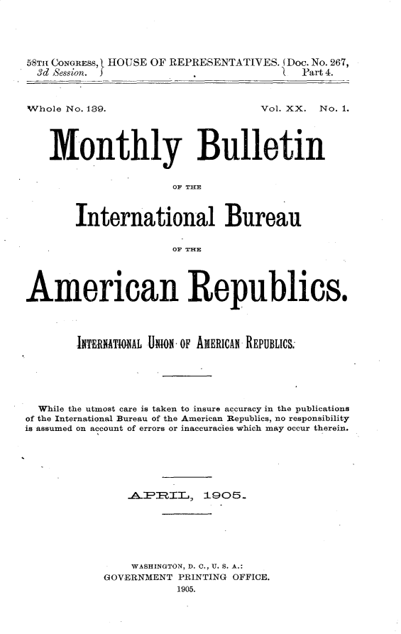handle is hein.usccsset/usconset30631 and id is 1 raw text is: 





58T CONGRESS, t HOUSE OF REPRESENTATIVES. (Doc. No. 267,
  3d Session. J                          Part 4.


Whole No. 139.


Vol. XX. No. 1.


    Monthly Bulletin


                      OF THE



       International Bureau


                      OF THE




American Republics.




        INTERNATONAL U.ION OF AMERICAN REPUBLICS.,






  While the utmost care is taken to insure accuracy in the publications
of the International Bureau of the American Republics, no responsibility
is assumed on account of errors or inaccuracies which may occur therein.






                .API:IL    1905.







                WASHINGTON, D. 0., U. S. A.:
            GOVERNMENT PRINTING OFFICE.
                       1905.


