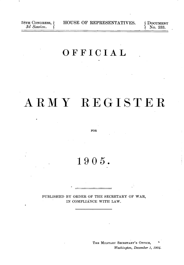 handle is hein.usccsset/usconset30636 and id is 1 raw text is: 



58TH CONGRESS,   I
3d Sesion.


[OUSE OF REPRESENTATIVES.


OFFICIAL


ARMY


REGISTER


    FOR






1905.


PUBLISHED BY ORDER OF THE SECRETARY OF WAR,
       IN COMPLIAINCE WITH LAW.








               THE MILITARY SECRETARY'S OFFICE,
                      Washington, December 1, 1904.


DOCUMENT
No. 233.


