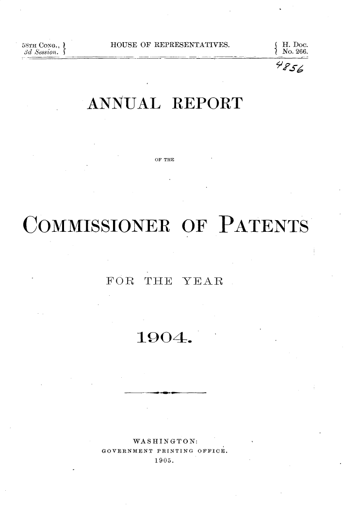 handle is hein.usccsset/usconset30638 and id is 1 raw text is: 




lOUSE OF REPRESENTATIVES.


58TH CoNG.,
3d Session.


H. Doc.
No. 266.


         ANNUAL REPORT






                  OF THE









COMMISSIONER OF PATENTS


FOR THE YEAR







    1904.


    WASHINGTON:
GOVERNMENT PRINTING OFFICE.
       1905.


