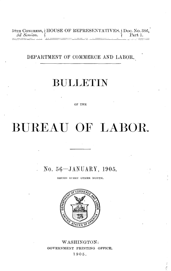handle is hein.usccsset/usconset30641 and id is 1 raw text is: 




58TH CONCRESS, tIOUSE OF REPREISENTATINES. Doc. No. 3S6,
3d & e.ion.                       P Part 1.



    DEPARTMENT OF COMMERCE AND LABOR.




            BULLETIN


                  OF THE




BUREAU OF LABOR.


N o. 56


-JANUARY, 1905.


ISSUE]) EVERY OTHER MONTH.


    WASHINGTON:
GOVERNMENT PRINTING OFFICE.
       1905.


