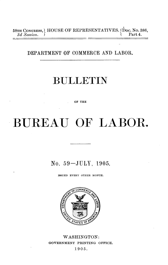 handle is hein.usccsset/usconset30642 and id is 1 raw text is: 




58TH CONGRESS, [ HOUSE OF REPRESENTATIVES. (Doc. No. 386,
3d Session. J                    Part 4.



    DEPARTMENT OF COMMERCE AND LABOR.





            BULLETIN



                  OF THE




BUREAU OF LABOR.


No. 59-JULY, 1905.

  ISSUED EVERY OTHER MONTH.


    WASHINGTON:
GOVERNMENT PRINTING OFFICE.
        1905.


