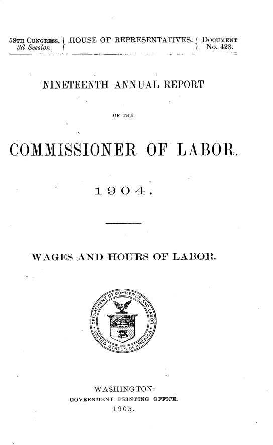handle is hein.usccsset/usconset30643 and id is 1 raw text is: 


58TH CONGRESS, HOUSE OF REPRESENTATIVES. DOCUMENT
3d Session. (                   No. 428.



     NINETEENTH ANNUAL REPORT


                 OF THE



COMMISSIONER OF LABOR.


          1904.






WAGES AND HOURS OF LAB3OR.


    WASHINGTON:
GOVERNIENT PRINTING OFFICE.
       1905.


