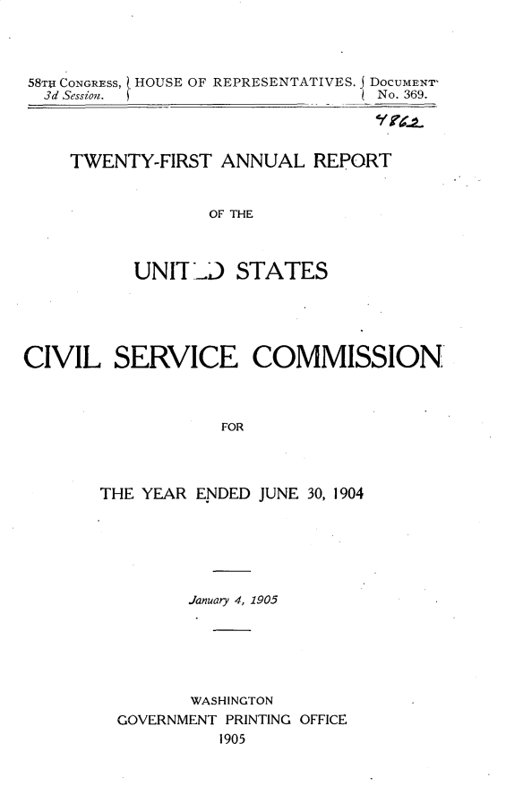 handle is hein.usccsset/usconset30644 and id is 1 raw text is: 




58TJI CONGRESS,   HOUSE OF REPRESENTATIVES. j DOCUMENT-
  3d Session.                     No. 369.




     TWENTY-FIRST ANNUAL REPORT


                  OF THE



           UNIT   D STATES





CIVIL SERVICE COMMISSION



                   FOR




       THE YEAR ENDED JUNE 30, 1904


       January 4, 1905






       WASHINGTON
GOVERNMENT PRINTING OFFICE
          1905


