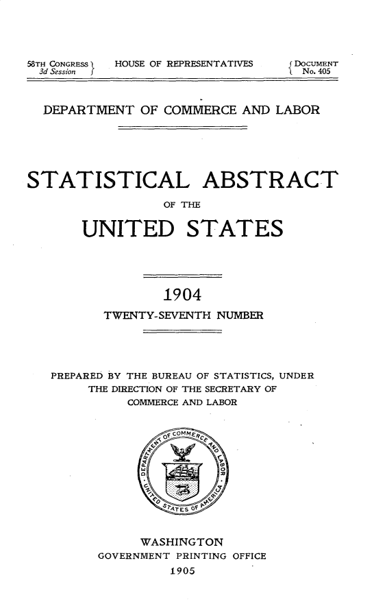 handle is hein.usccsset/usconset30649 and id is 1 raw text is: 





58TH CONGRESS
  3d Session  f


HOUSE OF REPRESENTATIVES


  DEPARTMENT OF COMMERCE AND LABOR







STATISTICAL ABSTRACT

                 OF THE


       UNITED STATES


1904


       TWENTY-SEVENTH NUMBER





PREPARED BY THE BUREAU OF STATISTICS, UNDER
     THE DIRECTION OF THE SECRETARY OF
          COMMERCE AND LABOR


     WASHINGTON
GOVERNMENT PRINTING OFFICE
         1905


DoCUMENT
No. 405


