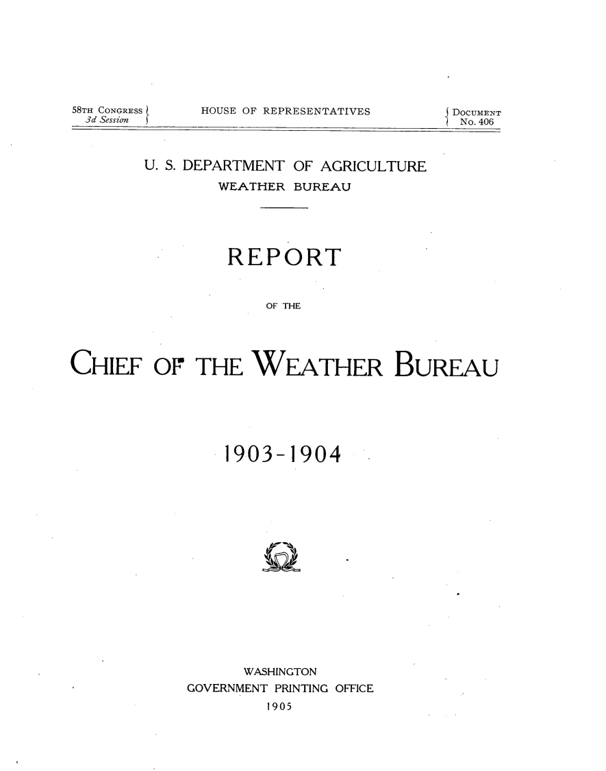 handle is hein.usccsset/usconset30650 and id is 1 raw text is: 







58TH CONGRESS
3d Session


HOUSE OF REPRESENTATIVES


DOCUMENT
No. 406


        U. S. DEPARTMENT OF AGRICULTURE

                WEATHER BUREAU





                REPORT



                     OF THE




CHIEF OF THE WEATHER BUREAU


    1903- 1904


















      WASHINGTON
GOVERNMENT PRINTING OFFICE


1905


