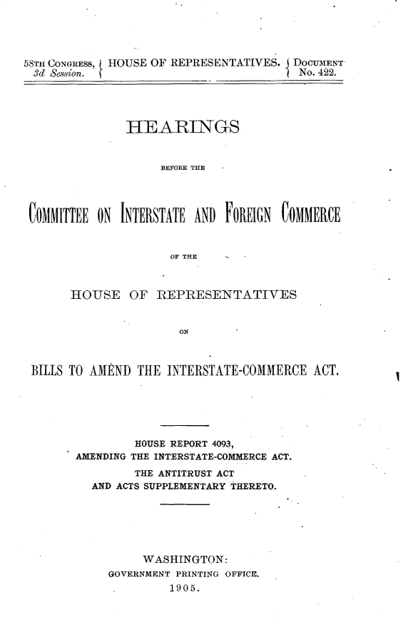 handle is hein.usccsset/usconset30661 and id is 1 raw text is: 




58TH CONGRESS, HOUSE OF REPRESELNTATIVES. DOCUMENT'
3d Session. (No. 422.





               HEARINGS



                    BEFORE THE




 COMMITTEE ON INTERSTATE AND FOREIGN COMMERCE


                      OF THE  -



       HOUSE OF RIEP1RESENTATIVES


                       ON



 BILLS TO AMEN THE INTERSTATE-COMMERCE ACT,


         HOUSE REPORT 4093,
AMENDING THE INTERSTATE-COMMERCE ACT.
         THE ANTITRUST ACT
  AND ACTS SUPPLEMENTARY THERETO.






          WASHINGTON:
     GOVERNMENT PRINTING OFFICE,
              1905.


