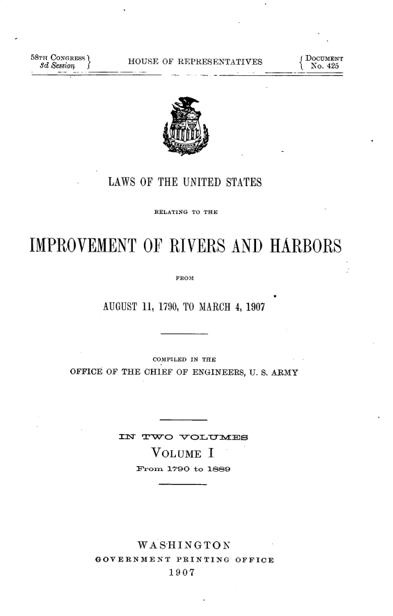 handle is hein.usccsset/usconset30663 and id is 1 raw text is: 





58THT CONEIREMS I
8d Sessio4  ____


HOUSE OF REPRESENTATIVES


             LAWS OF THE UNITED STATES


                    RELATING TO THE



IMPROVEMENT OF RIVERS AND HARBORS


                        FROM


            AUGUST 11, 1790, TO MARCH 4, 1907


             COMPILED IN THE
OFFICE OF THE CHIEF OF ENGINEERS, U. S. ARMY







        IN:L' TXWO: VO-C:TYTM3ES

             VOLUME I
           Wr'orn 1790 to 1S89








           WAS-HINGTON
    GOVERNMENT PRINTING OFFICE
                1907


{DOCUMENT
No. 425


