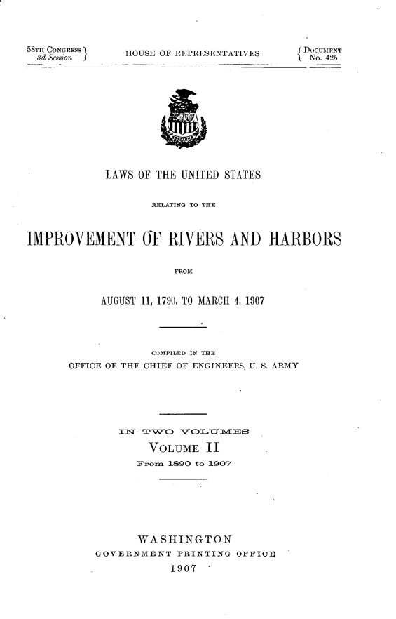 handle is hein.usccsset/usconset30664 and id is 1 raw text is: 




58'mn CONGREs
  3d Session


HOUSE OF REPRESENTATIVES


            LAWS OF THE UNITED STATES


                   RELATING TO THE



IMPROVEMENT OF RIVERS AND HARBORS


                       FROM



           AUGUST 11, 1790, TO MARCH 4, 1907


             COM7PILED IN THE
OFFICE OF THE CHIEF OF ENGINEERS, U. S. ARMY







        IT TW eJ-wo

            VOLUME 11
            14romn 1890 to 1907








            WASHINGTON
    GOVERNMENT PRINTING OFFICE

                1907


{DOCUMENT
No. 425


