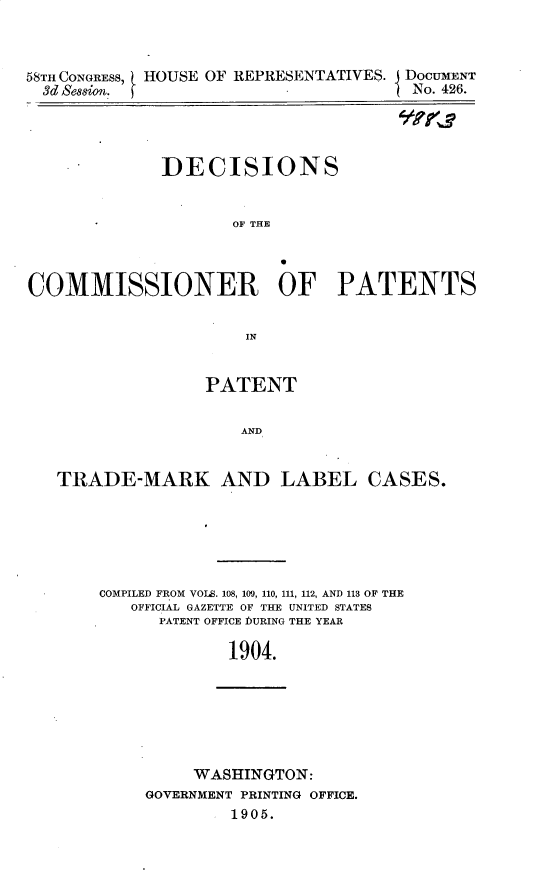 handle is hein.usccsset/usconset30665 and id is 1 raw text is: 



58TH CONGRESS, HOUSE OF REPRESENTATIVES. DOCUMENT
  3d &&on.                           I No. 426.


]DECISIONS


       OF THE


COMMISSIONER OF PATENTS


                      IN


                  PATENT


                      AND


   TRADE-MARK AND LABEL CASES.


COMPILED FROM VOLS. 108, 109, 110, 111, 112, AND 113 OF THE
   OFFICIAL GAZETTE OF THE UNITED STATES
      PATENT OFFICE ]DURING THE YEAR

             1904.


     WASHINGTON:
GOVERNMENT PRINTING OFFICE.
        11905.


