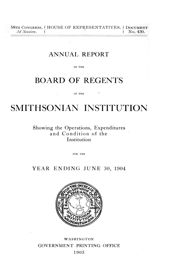 handle is hein.usccsset/usconset30667 and id is 1 raw text is: 




        S~ru(,~g~s. IOUS OF EPREENTAPI VS. )CT-ATUN
          3d &sio~;.N. 430.




          ANNUAL REPORT

                  OF THE


       BOARD OF REGENTS

                  OFl THE


SMITHSONIAN INSTITUTION


Showing the Operations, Expenditures
     and Condition of the
          Institution


             fFOH


YEAR. ENDING JUNE 30, 1904


       WASHINGTVON
GOVE RN\ XI VE\NT PRINTING OFFICE
          1905


