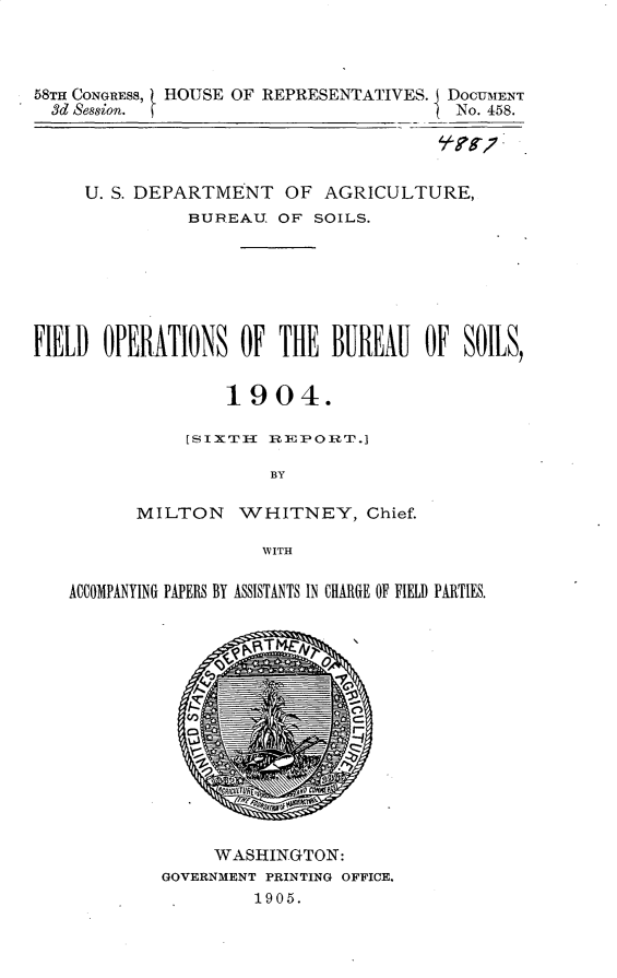 handle is hein.usccsset/usconset30669 and id is 1 raw text is: 



58THI CONGRESS, HOUSE OF REPRESENTATIVES. DOCUMENT
  3d Sesgion.                            No. 458.

                                       4/7-?S';7


     U. S. DEPARTMENT OF AGRICULTURE,
               BUREAUJ. OF SOILS.







FD OPfERATIONS OF THE BUREAU OF SOILS)


                   1904.

               [sslx'Ttr EPOm.

                       BY

          MILTON WHITNEY, Chief.

                      WITH

   ACCOMPANYING PAPERS BY ASSISTANTS IN CHARGiE OF FIELD PARTIES.


     WASHINGTON:
GOVERNMENT PRINTING OFFICE,
         1905.


