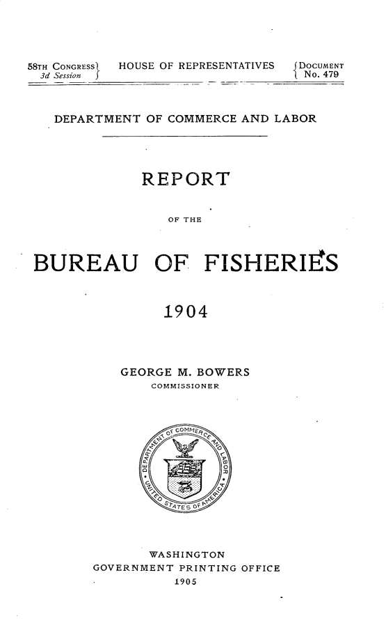handle is hein.usccsset/usconset30678 and id is 1 raw text is: 




58TH CONGRESSt H'
  3d Session


OUSE OF REPR


ESENTATIVES J DOCUMENT
            1No. 479


   DEPARTMENT OF COMMERCE AND LABOR





              REPORT


                 OF THE




BUREAU OF FISHERIFS



                1904


GEORGE M. BOWERS
    COMMISSIONER


       WASHINGTON
GOVERNMENT PRINTING OFFICE
          1905



