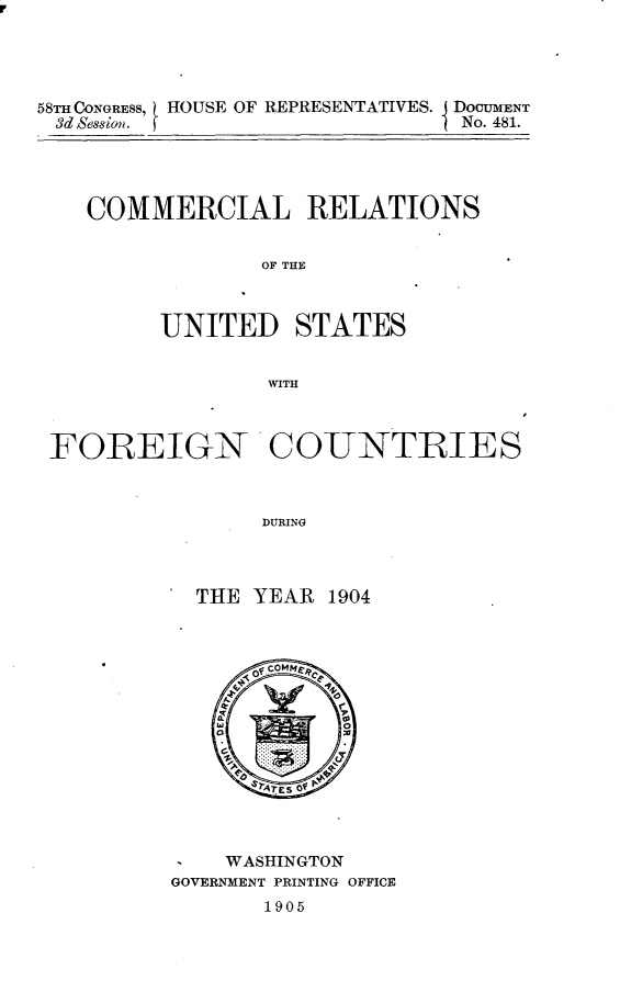 handle is hein.usccsset/usconset30680 and id is 1 raw text is: 





58TH~ CONGRESS, HOUSE OF REPRESENTATIVES. IDOGUMENT
3d Ses~ion.  fNo. 481.





   COMMERCIAL RELATIONS


               OF THE



        UNITED STATES


               WITH



 FOREIGN'CO-UNTRIES



               DURING




          THE YEAR 1904


I   WASHINGTON
GOVERNMENT PRINTING OFFICE
      1905


