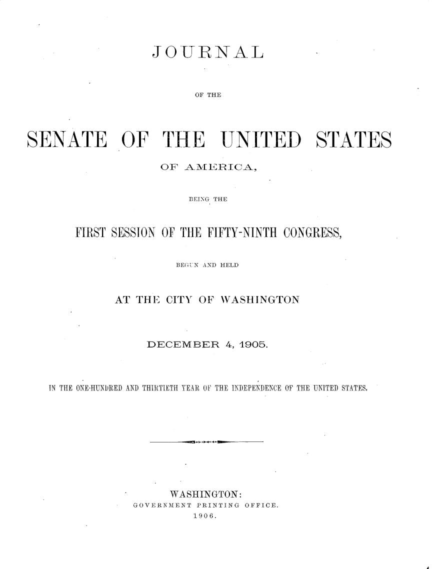 handle is hein.usccsset/usconset30683 and id is 1 raw text is: 




                   JOTURNAL



                         OF THE




SENATE OF THE UNITED STATES

                    OF _AMEjRI[CA.9


                        BEING THE



       FIRST SESSION OF THE FIFTY-NINTH CONGRESS,


                      BEU{,'-N AND HELD



             AT THE CITY OF WASHINGTON




                  DECEMBER 4, 1905.



   IN THE ONE-HUNDRED AND THIRTIETH YEAR OV THE INDEPENDENCE OF THE UNITED STATES.










                     WASHINGTON:
                GOVERNMENT PRINTING OFFICE.
                         1906.


