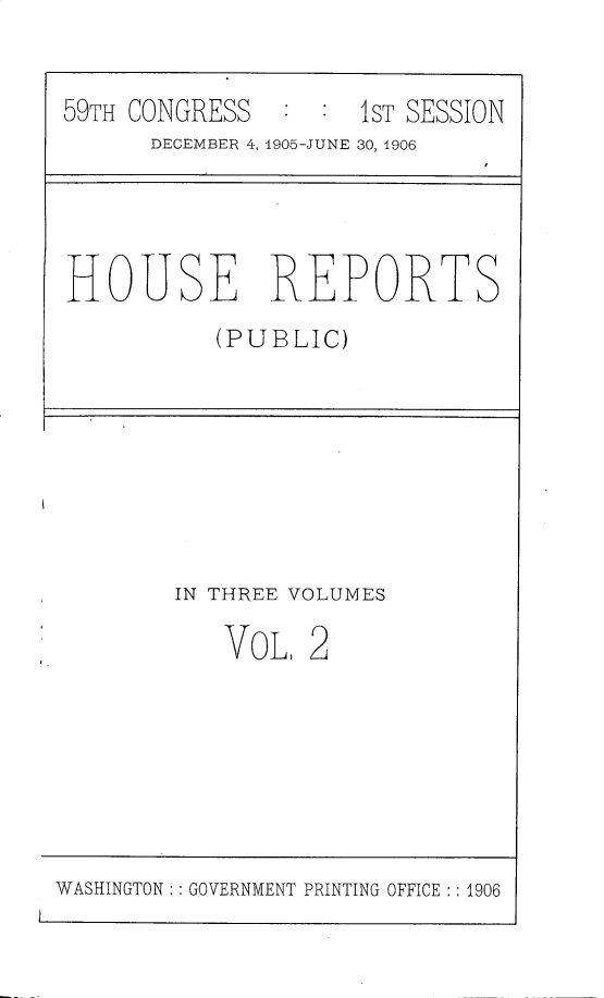 handle is hein.usccsset/usconset30686 and id is 1 raw text is: 


59TH CONGRESS        1ST SESSION
      DECEMBER 4, 1905-JUNE 30, 1906




HOUSE REPORTS
           (PUBLIC)








        IN THREE VOLUMES

           VOL. 2


WASHINGTON: :GOVERNMENT PRINTING OFFICE :: 1906


