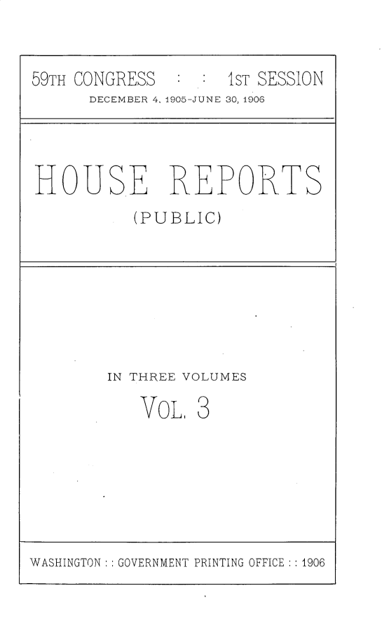 handle is hein.usccsset/usconset30687 and id is 1 raw text is: 


59TH CONGRESS        1ST SESSION
      DECEMBER 4, 1905-JUNE 30, 1906


HOUSE REPORTS
           (PUBLIC)


IN THREE VOLUMES


VOL.


WASHINGTON ::GOVERNMENT PRINTING OFFICE :: 1906


