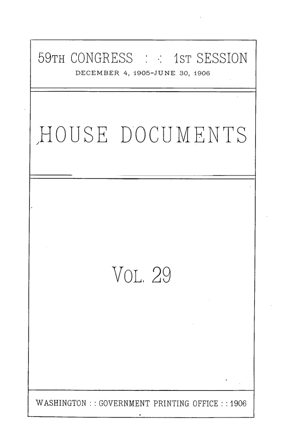handle is hein.usccsset/usconset30694 and id is 1 raw text is: 


59TH CONGRESS       1 : ST SESSION
     DECEMBER 4, 1905-JUNE 30, 1906


,HOUSE DOCUMENTS


VOL. 29


WASHINGTON   GOVERNMENT PRINTING OFFICE ::1906


