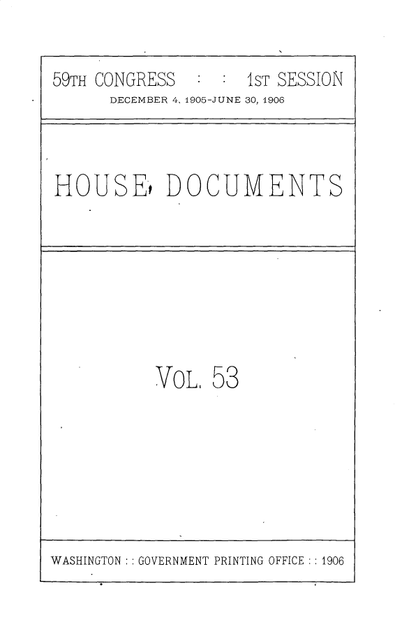 handle is hein.usccsset/usconset30699 and id is 1 raw text is: 


59TH CONGRESS        1ST SESSION
      DECEMBER 4, 1905-JUNE 30, 1906



HOUSE't DOCUMENTS








           VOL, 53


WASHINGTON : : GOVERNMENT PRINTING OFFICE ::1906


